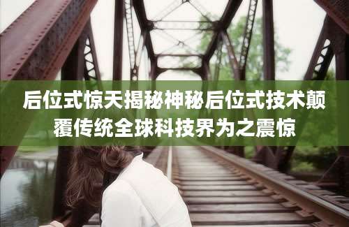 后位式惊天揭秘神秘后位式技术颠覆传统全球科技界为之震惊