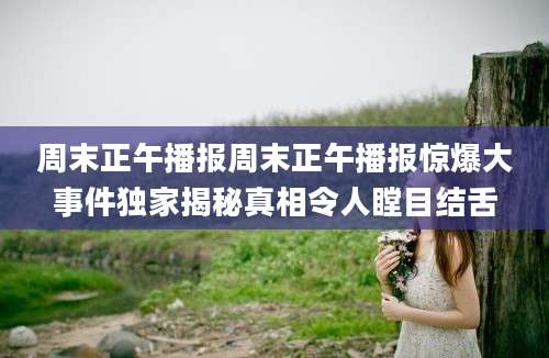 周末正午播报周末正午播报惊爆大事件独家揭秘真相令人瞠目结舌