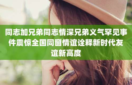 同志加兄弟同志情深兄弟义气罕见事件震惊全国同窗情谊诠释新时代友谊新高度