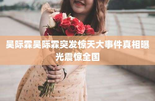 吴际霖吴际霖突发惊天大事件真相曝光震惊全国