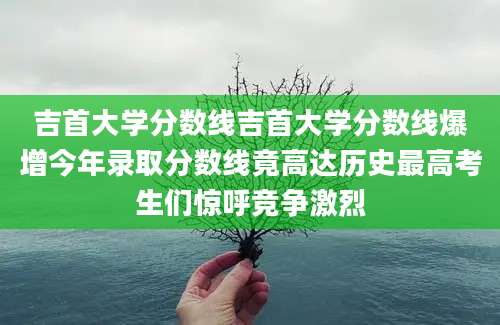 吉首大学分数线吉首大学分数线爆增今年录取分数线竟高达历史最高考生们惊呼竞争激烈