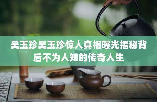 吴玉珍吴玉珍惊人真相曝光揭秘背后不为人知的传奇人生