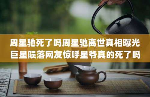 周星驰死了吗周星驰离世真相曝光巨星陨落网友惊呼星爷真的死了吗