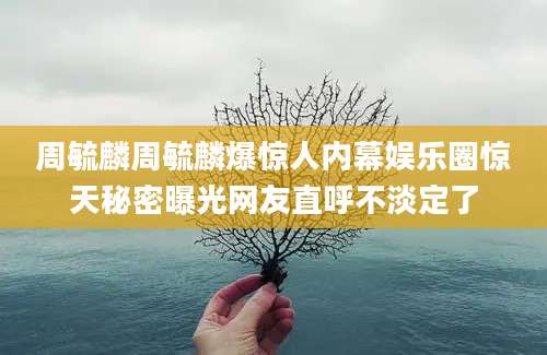 周毓麟周毓麟爆惊人内幕娱乐圈惊天秘密曝光网友直呼不淡定了