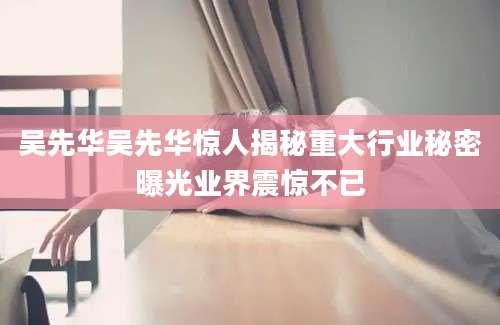 吴先华吴先华惊人揭秘重大行业秘密曝光业界震惊不已