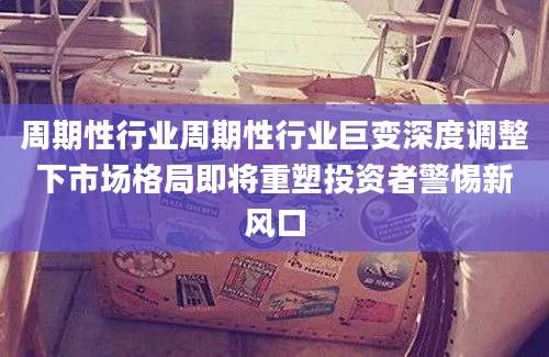 周期性行业周期性行业巨变深度调整下市场格局即将重塑投资者警惕新风口