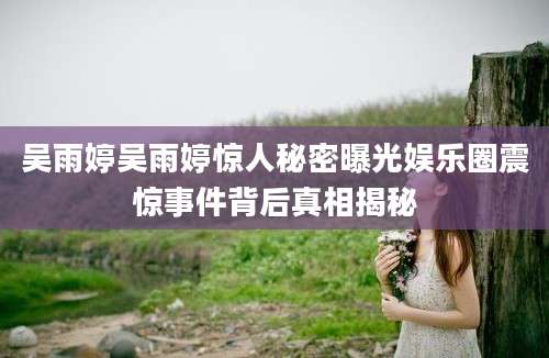 吴雨婷吴雨婷惊人秘密曝光娱乐圈震惊事件背后真相揭秘