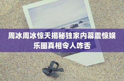 周冰周冰惊天揭秘独家内幕震惊娱乐圈真相令人咋舌