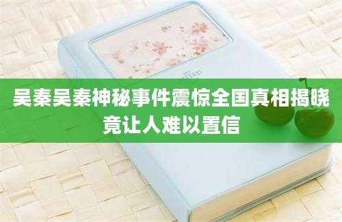吴秦吴秦神秘事件震惊全国真相揭晓竟让人难以置信