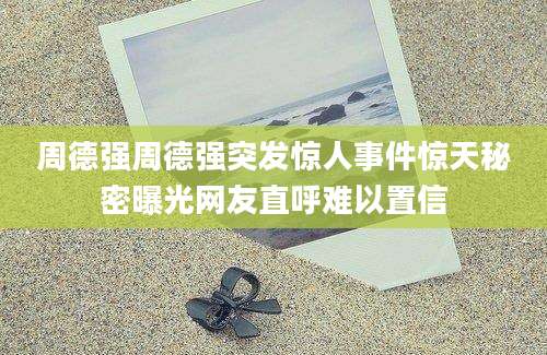周德强周德强突发惊人事件惊天秘密曝光网友直呼难以置信