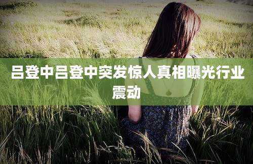 吕登中吕登中突发惊人真相曝光行业震动