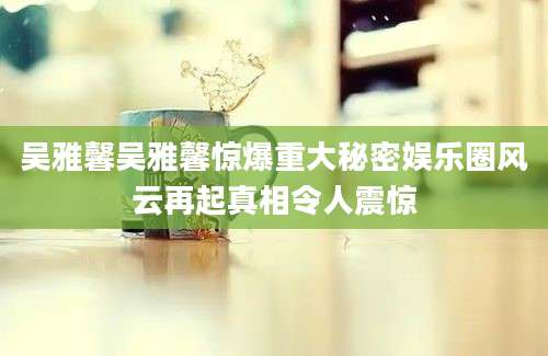 吴雅馨吴雅馨惊爆重大秘密娱乐圈风云再起真相令人震惊