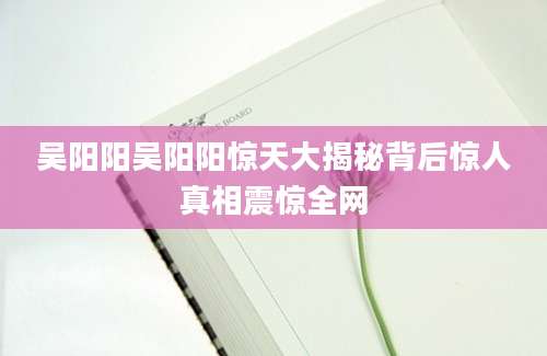 吴阳阳吴阳阳惊天大揭秘背后惊人真相震惊全网
