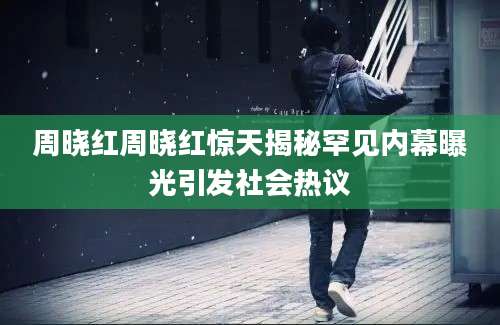 周晓红周晓红惊天揭秘罕见内幕曝光引发社会热议