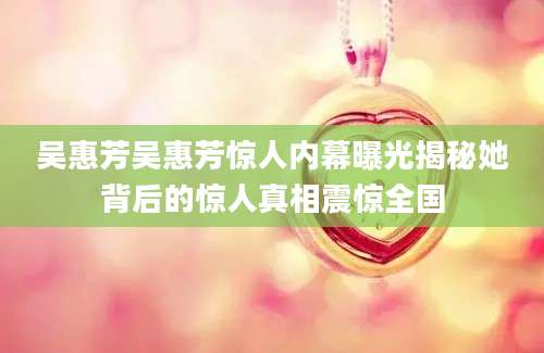 吴惠芳吴惠芳惊人内幕曝光揭秘她背后的惊人真相震惊全国