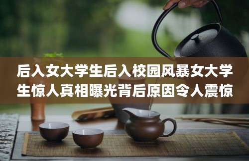 后入女大学生后入校园风暴女大学生惊人真相曝光背后原因令人震惊
