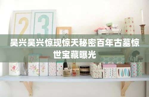 吴兴吴兴惊现惊天秘密百年古墓惊世宝藏曝光
