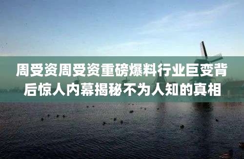 周受资周受资重磅爆料行业巨变背后惊人内幕揭秘不为人知的真相