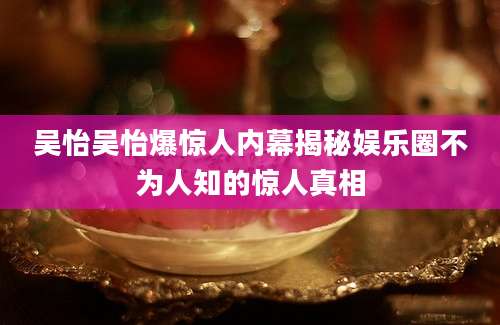 吴怡吴怡爆惊人内幕揭秘娱乐圈不为人知的惊人真相