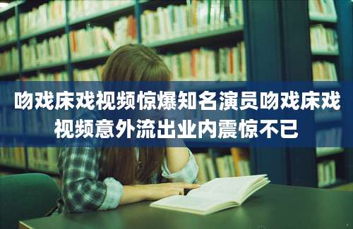 吻戏床戏视频惊爆知名演员吻戏床戏视频意外流出业内震惊不已