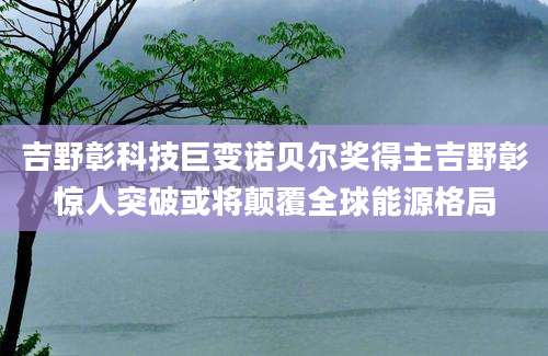 吉野彰科技巨变诺贝尔奖得主吉野彰惊人突破或将颠覆全球能源格局