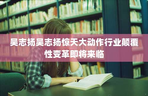 吴志扬吴志扬惊天大动作行业颠覆性变革即将来临