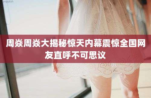 周焱周焱大揭秘惊天内幕震惊全国网友直呼不可思议