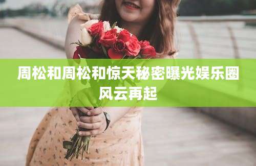 周松和周松和惊天秘密曝光娱乐圈风云再起