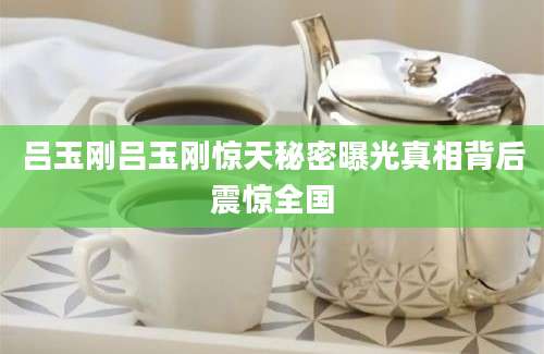 吕玉刚吕玉刚惊天秘密曝光真相背后震惊全国