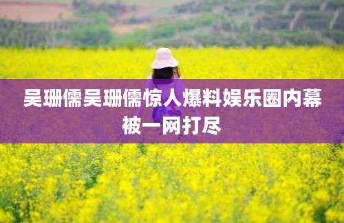 吴珊儒吴珊儒惊人爆料娱乐圈内幕被一网打尽