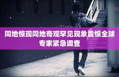同地惊现同地奇观罕见现象震惊全球专家紧急调查