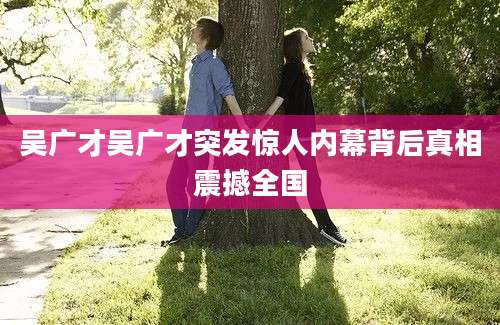 吴广才吴广才突发惊人内幕背后真相震撼全国