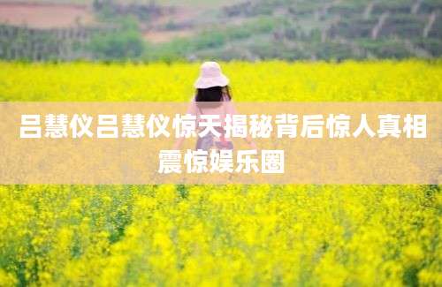吕慧仪吕慧仪惊天揭秘背后惊人真相震惊娱乐圈
