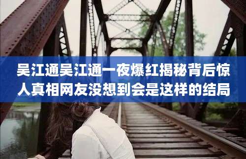 吴江通吴江通一夜爆红揭秘背后惊人真相网友没想到会是这样的结局