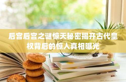 后宫后宫之谜惊天秘密揭开古代皇权背后的惊人真相曝光
