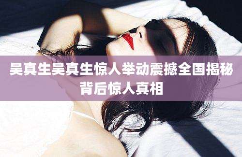 吴真生吴真生惊人举动震撼全国揭秘背后惊人真相