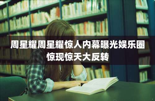 周星耀周星耀惊人内幕曝光娱乐圈惊现惊天大反转