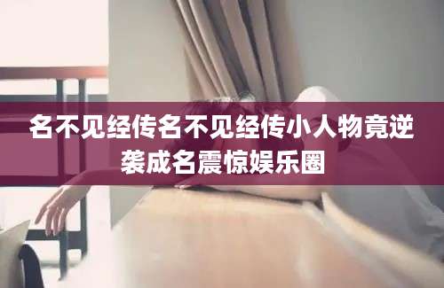 名不见经传名不见经传小人物竟逆袭成名震惊娱乐圈