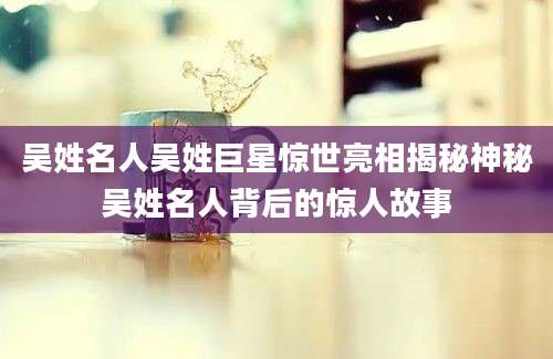 吴姓名人吴姓巨星惊世亮相揭秘神秘吴姓名人背后的惊人故事