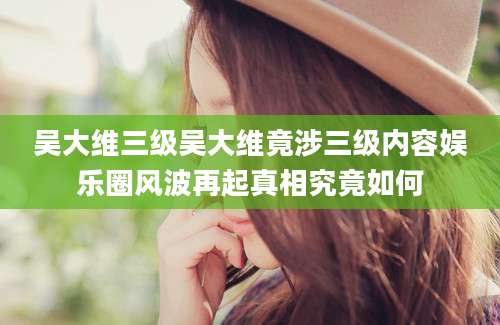 吴大维三级吴大维竟涉三级内容娱乐圈风波再起真相究竟如何