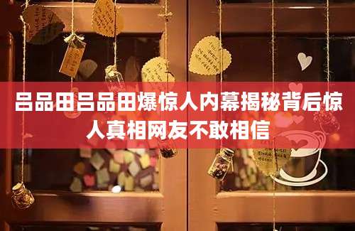 吕品田吕品田爆惊人内幕揭秘背后惊人真相网友不敢相信