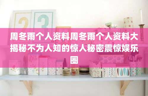 周冬雨个人资料周冬雨个人资料大揭秘不为人知的惊人秘密震惊娱乐圈