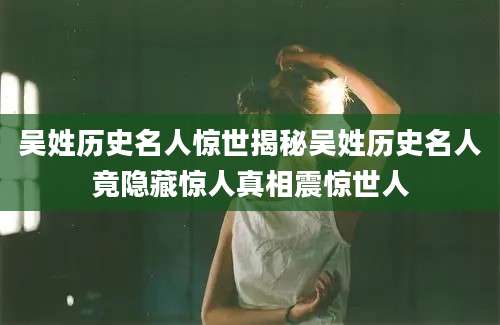 吴姓历史名人惊世揭秘吴姓历史名人竟隐藏惊人真相震惊世人