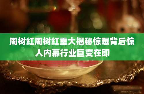 周树红周树红重大揭秘惊曝背后惊人内幕行业巨变在即