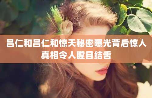 吕仁和吕仁和惊天秘密曝光背后惊人真相令人瞠目结舌