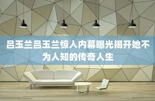 吕玉兰吕玉兰惊人内幕曝光揭开她不为人知的传奇人生