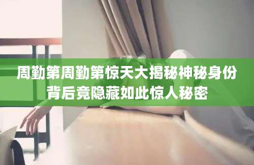 周勤第周勤第惊天大揭秘神秘身份背后竟隐藏如此惊人秘密