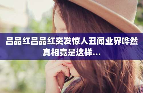 吕品红吕品红突发惊人丑闻业界哗然真相竟是这样...