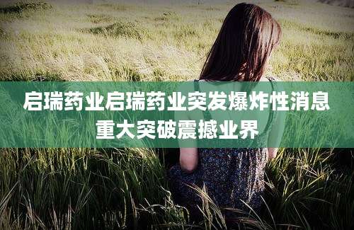启瑞药业启瑞药业突发爆炸性消息重大突破震撼业界
