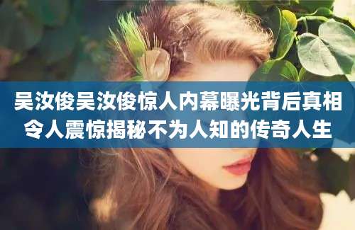 吴汝俊吴汝俊惊人内幕曝光背后真相令人震惊揭秘不为人知的传奇人生